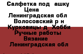 Салфетка под, ашку › Цена ­ 150 - Ленинградская обл., Волосовский р-н, Курковицы д. Хобби. Ручные работы » Вязание   . Ленинградская обл.